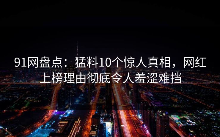 91网盘点：猛料10个惊人真相，网红上榜理由彻底令人羞涩难挡