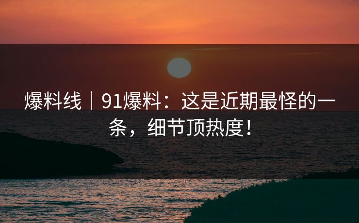 爆料线｜91爆料：这是近期最怪的一条，细节顶热度！